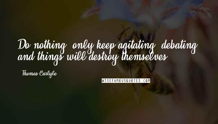 Thomas Carlyle Quotes: Do nothing, only keep agitating, debating; and things will destroy themselves.