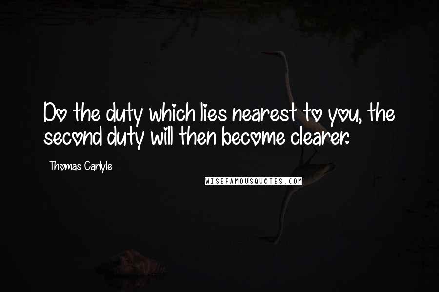 Thomas Carlyle Quotes: Do the duty which lies nearest to you, the second duty will then become clearer.