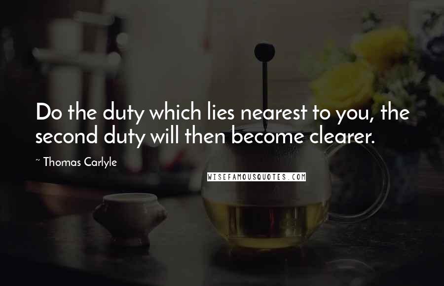 Thomas Carlyle Quotes: Do the duty which lies nearest to you, the second duty will then become clearer.