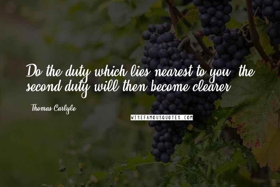 Thomas Carlyle Quotes: Do the duty which lies nearest to you, the second duty will then become clearer.