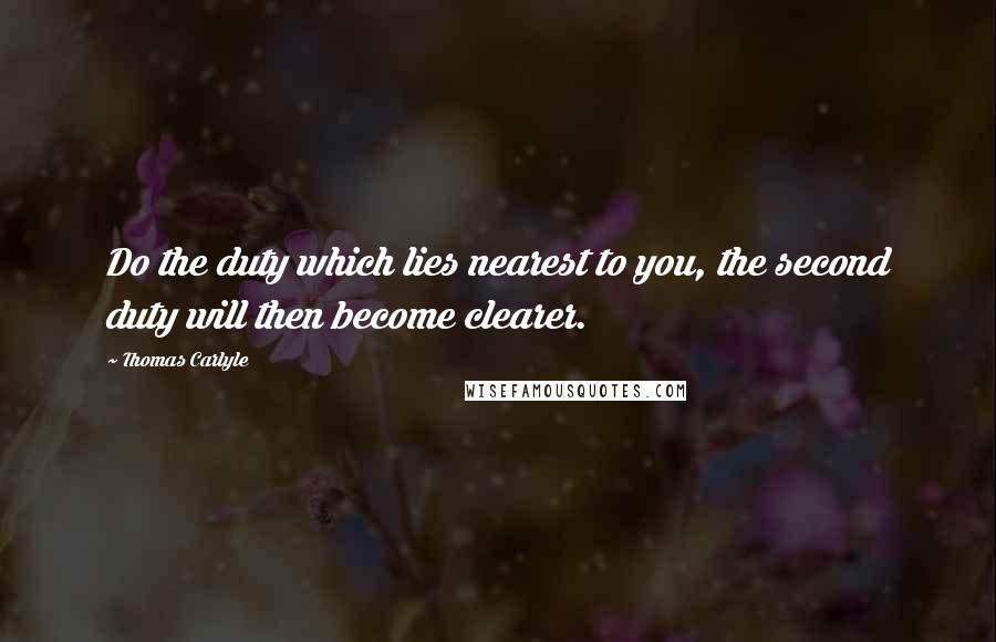 Thomas Carlyle Quotes: Do the duty which lies nearest to you, the second duty will then become clearer.