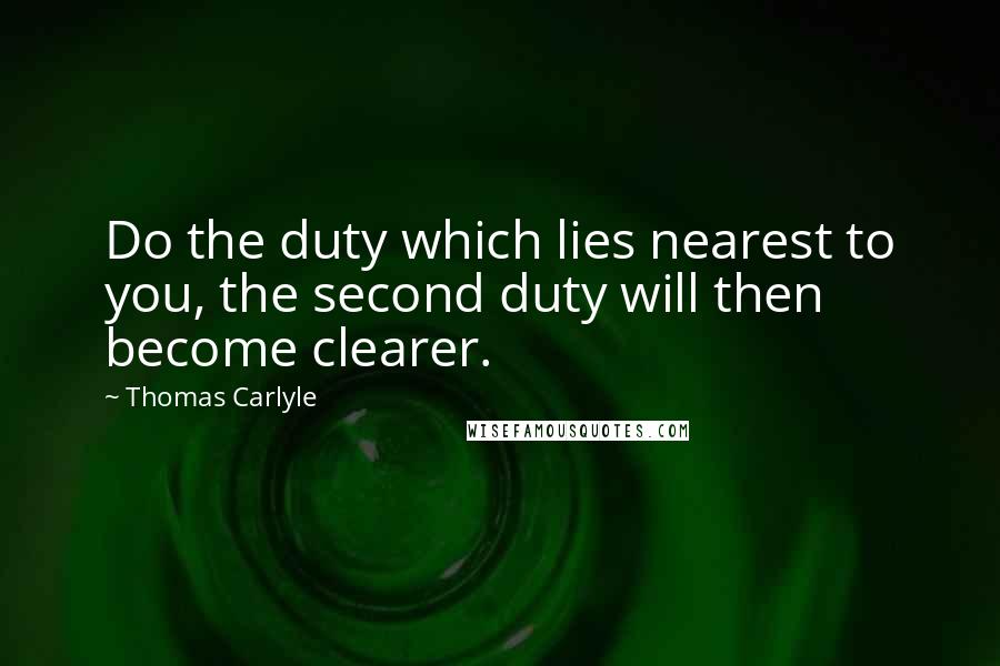 Thomas Carlyle Quotes: Do the duty which lies nearest to you, the second duty will then become clearer.