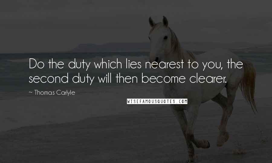 Thomas Carlyle Quotes: Do the duty which lies nearest to you, the second duty will then become clearer.