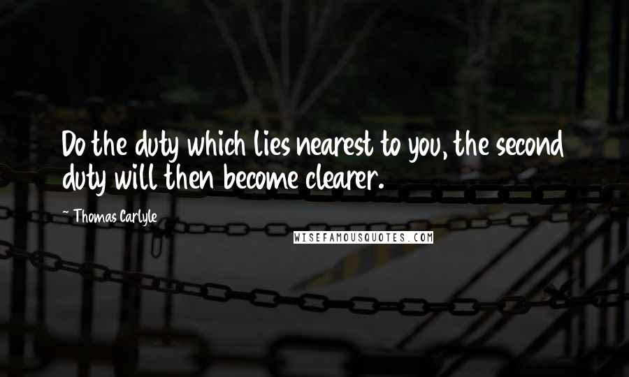 Thomas Carlyle Quotes: Do the duty which lies nearest to you, the second duty will then become clearer.