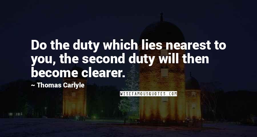 Thomas Carlyle Quotes: Do the duty which lies nearest to you, the second duty will then become clearer.