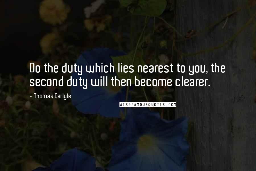 Thomas Carlyle Quotes: Do the duty which lies nearest to you, the second duty will then become clearer.