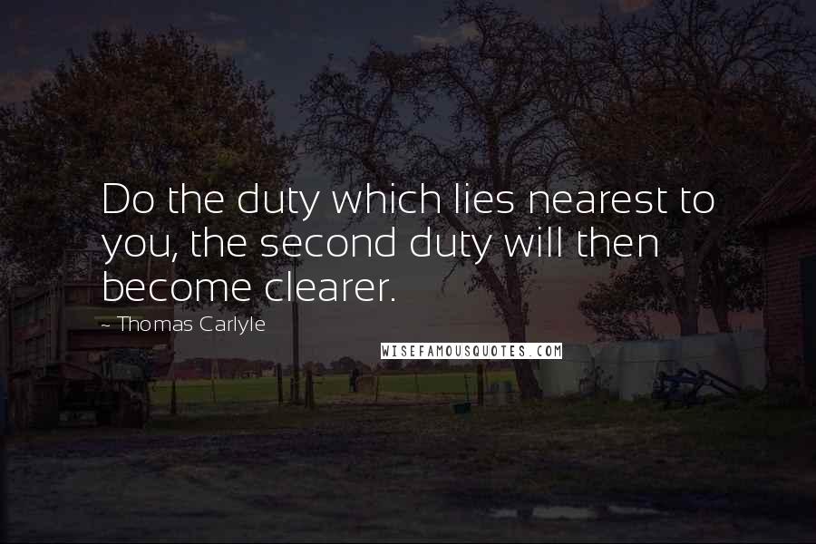 Thomas Carlyle Quotes: Do the duty which lies nearest to you, the second duty will then become clearer.