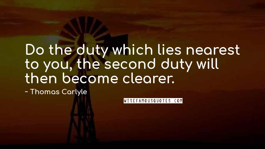 Thomas Carlyle Quotes: Do the duty which lies nearest to you, the second duty will then become clearer.