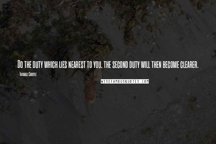 Thomas Carlyle Quotes: Do the duty which lies nearest to you, the second duty will then become clearer.