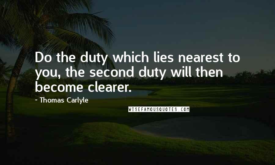 Thomas Carlyle Quotes: Do the duty which lies nearest to you, the second duty will then become clearer.