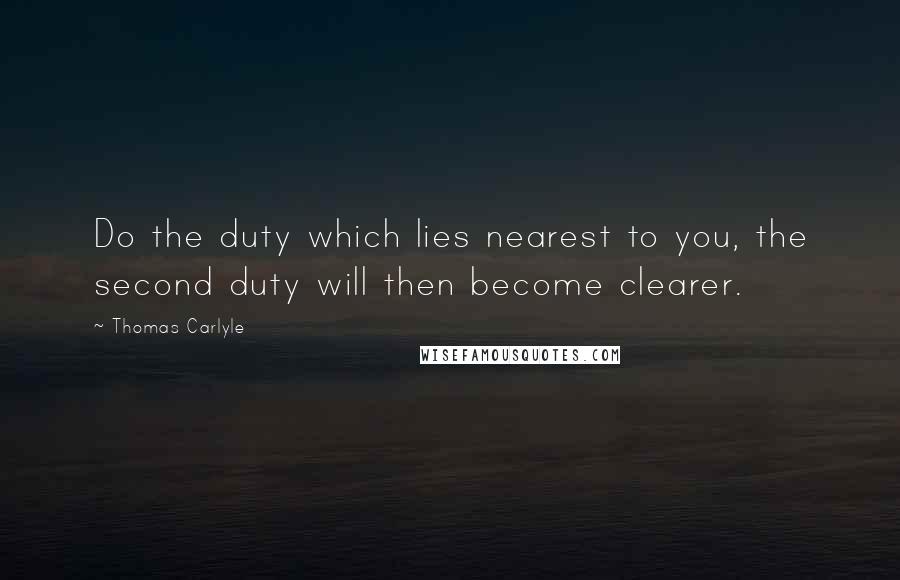 Thomas Carlyle Quotes: Do the duty which lies nearest to you, the second duty will then become clearer.