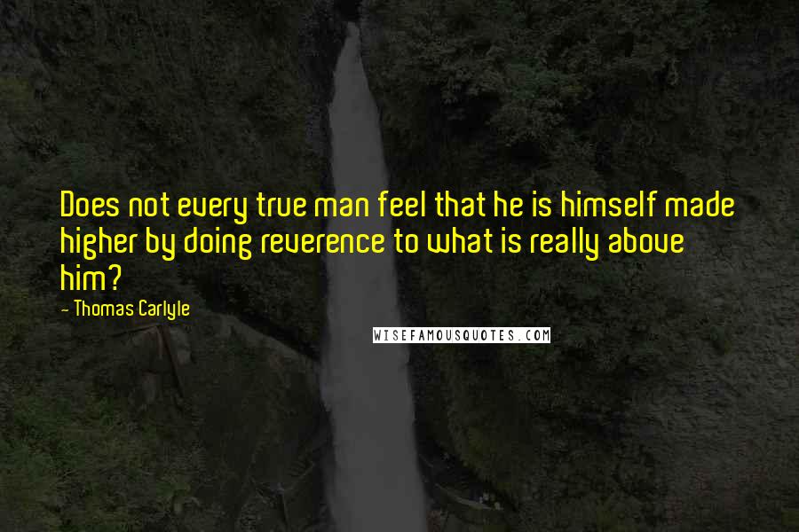 Thomas Carlyle Quotes: Does not every true man feel that he is himself made higher by doing reverence to what is really above him?