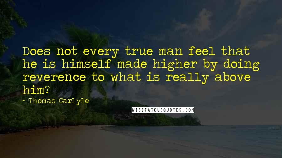 Thomas Carlyle Quotes: Does not every true man feel that he is himself made higher by doing reverence to what is really above him?