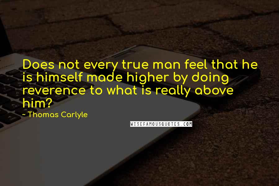 Thomas Carlyle Quotes: Does not every true man feel that he is himself made higher by doing reverence to what is really above him?