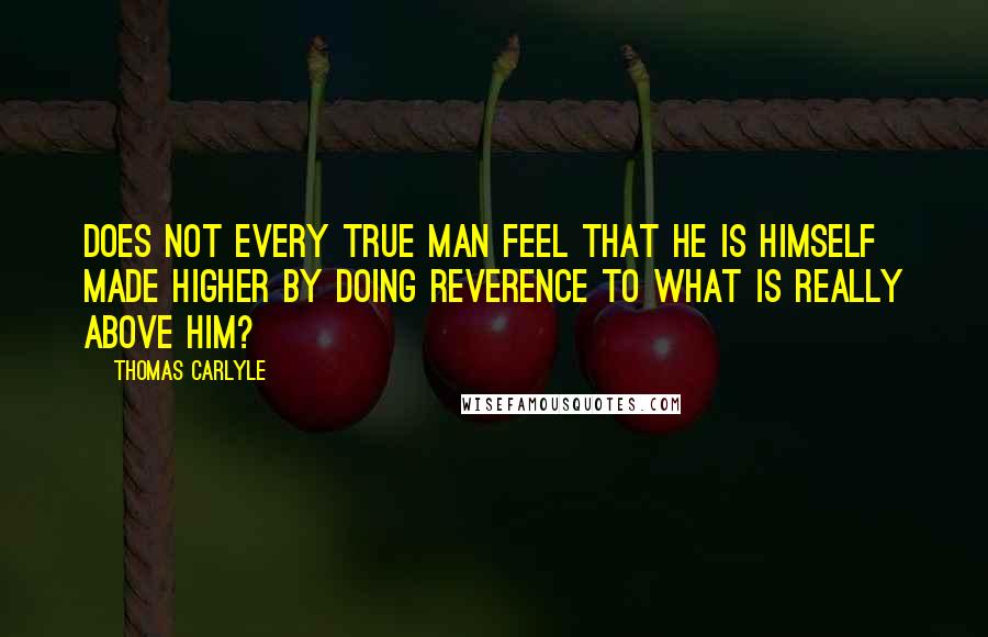 Thomas Carlyle Quotes: Does not every true man feel that he is himself made higher by doing reverence to what is really above him?