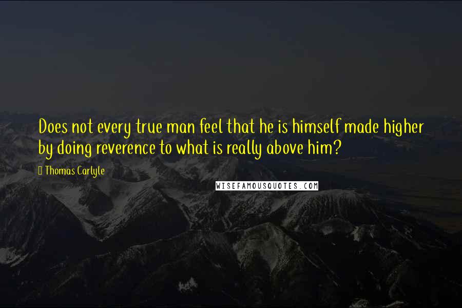 Thomas Carlyle Quotes: Does not every true man feel that he is himself made higher by doing reverence to what is really above him?