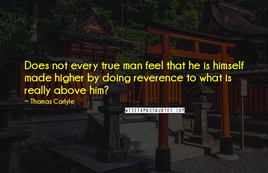 Thomas Carlyle Quotes: Does not every true man feel that he is himself made higher by doing reverence to what is really above him?