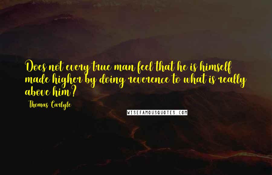 Thomas Carlyle Quotes: Does not every true man feel that he is himself made higher by doing reverence to what is really above him?