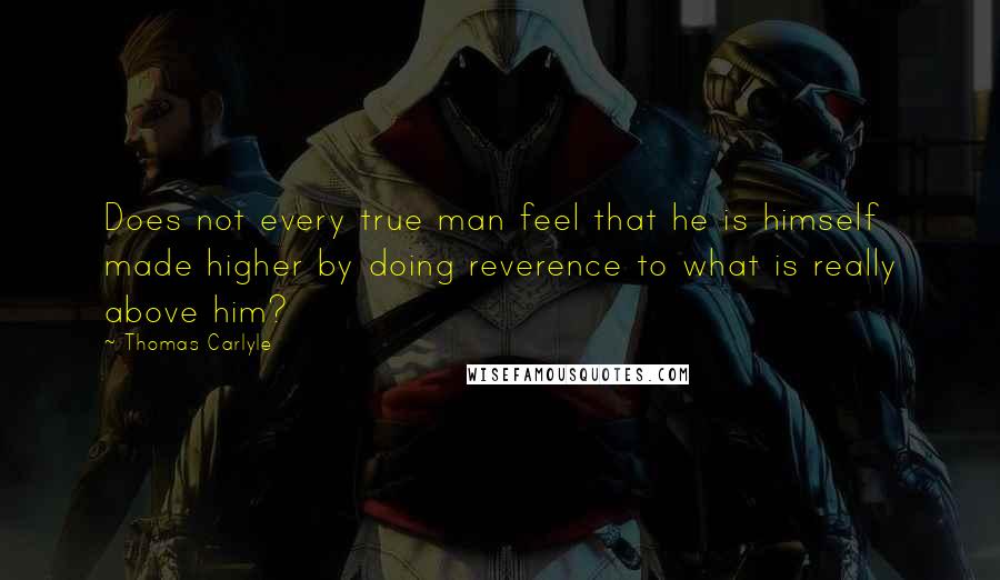 Thomas Carlyle Quotes: Does not every true man feel that he is himself made higher by doing reverence to what is really above him?