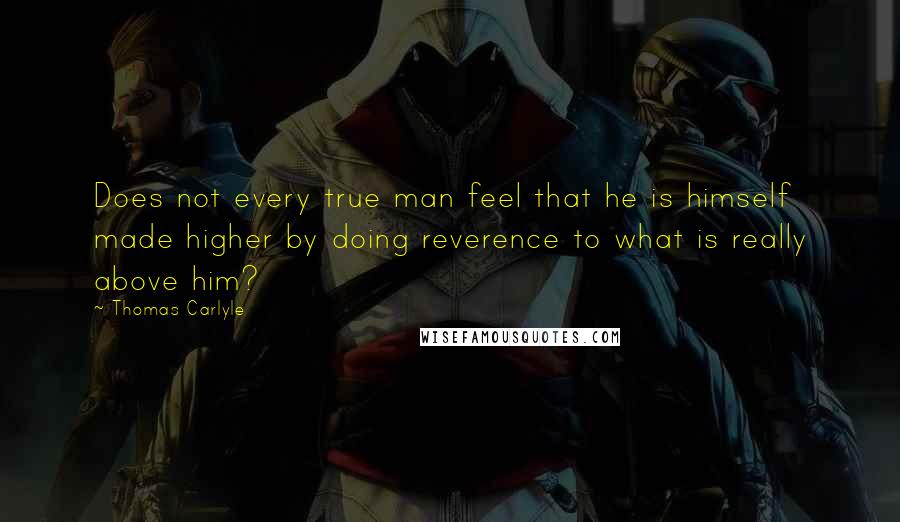 Thomas Carlyle Quotes: Does not every true man feel that he is himself made higher by doing reverence to what is really above him?