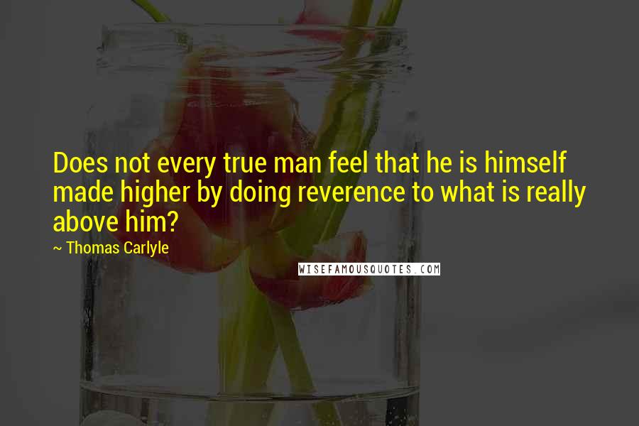 Thomas Carlyle Quotes: Does not every true man feel that he is himself made higher by doing reverence to what is really above him?