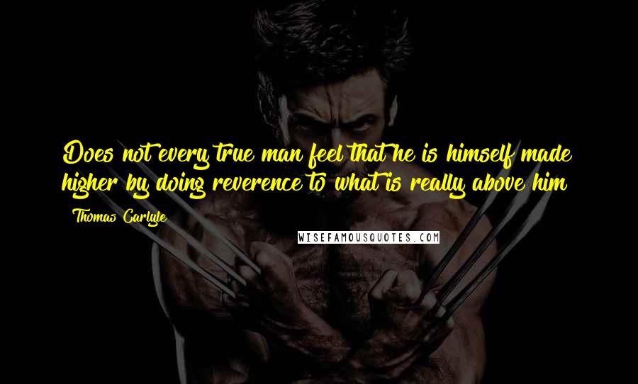 Thomas Carlyle Quotes: Does not every true man feel that he is himself made higher by doing reverence to what is really above him?