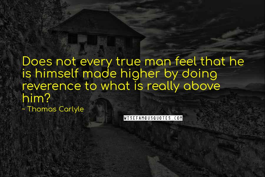 Thomas Carlyle Quotes: Does not every true man feel that he is himself made higher by doing reverence to what is really above him?