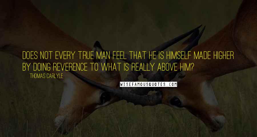 Thomas Carlyle Quotes: Does not every true man feel that he is himself made higher by doing reverence to what is really above him?