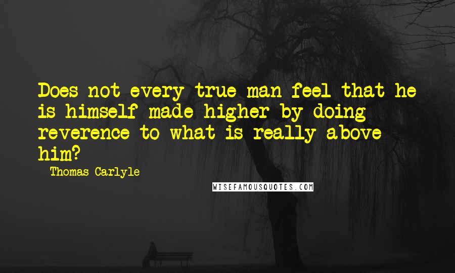 Thomas Carlyle Quotes: Does not every true man feel that he is himself made higher by doing reverence to what is really above him?