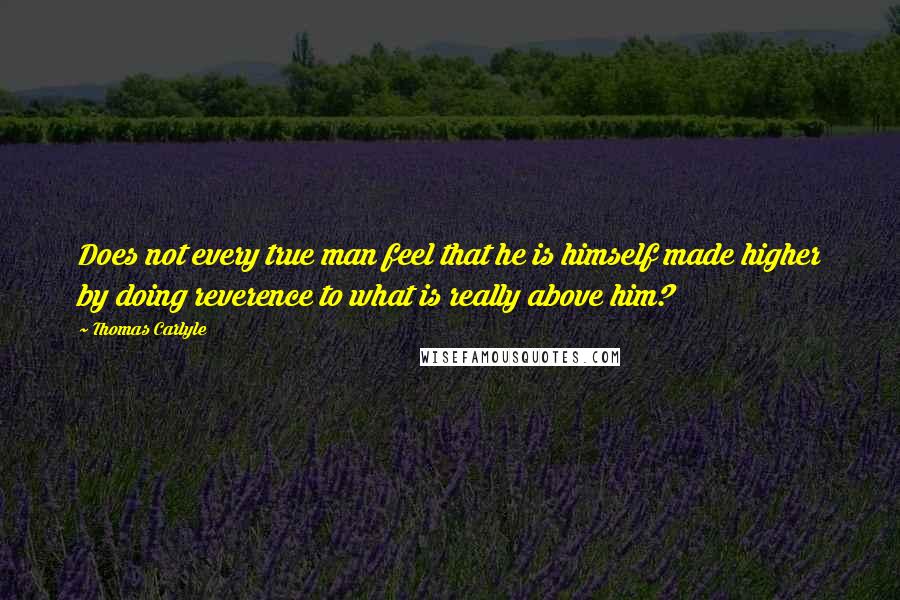 Thomas Carlyle Quotes: Does not every true man feel that he is himself made higher by doing reverence to what is really above him?