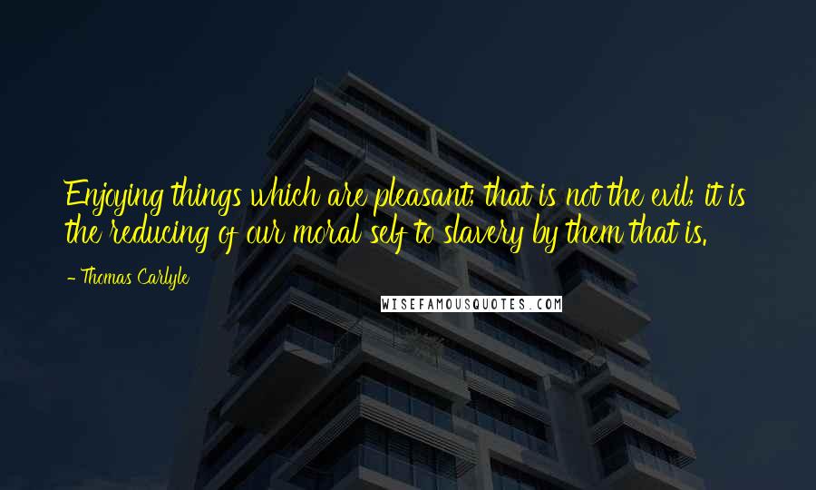 Thomas Carlyle Quotes: Enjoying things which are pleasant; that is not the evil; it is the reducing of our moral self to slavery by them that is.