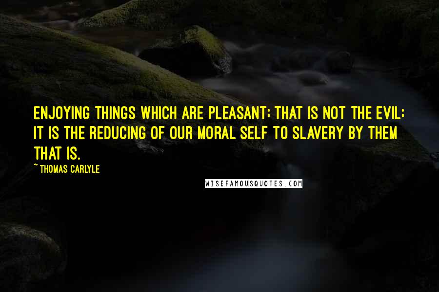 Thomas Carlyle Quotes: Enjoying things which are pleasant; that is not the evil; it is the reducing of our moral self to slavery by them that is.