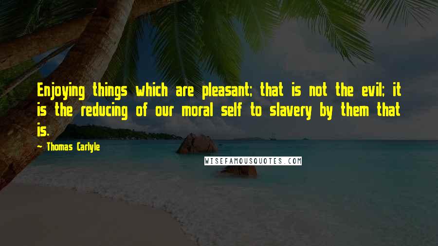 Thomas Carlyle Quotes: Enjoying things which are pleasant; that is not the evil; it is the reducing of our moral self to slavery by them that is.