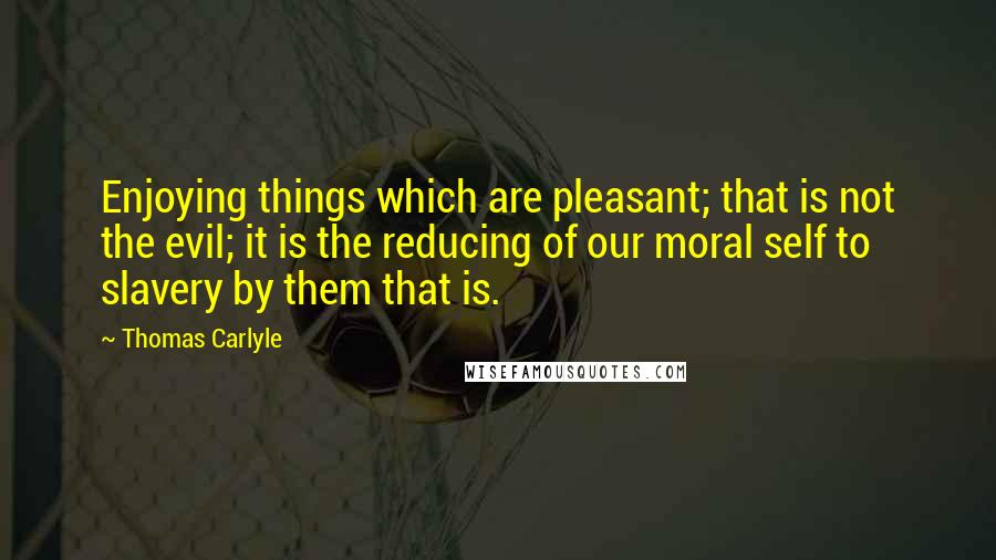 Thomas Carlyle Quotes: Enjoying things which are pleasant; that is not the evil; it is the reducing of our moral self to slavery by them that is.