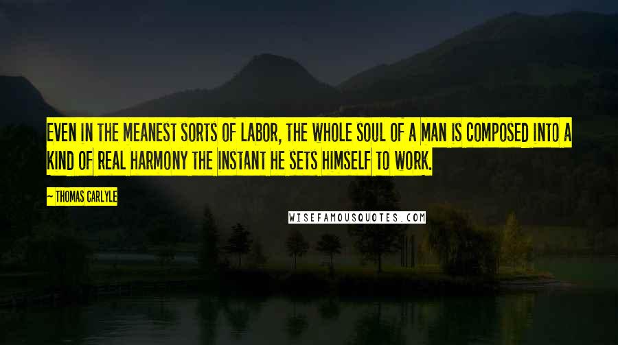 Thomas Carlyle Quotes: Even in the meanest sorts of labor, the whole soul of a man is composed into a kind of real harmony the instant he sets himself to work.