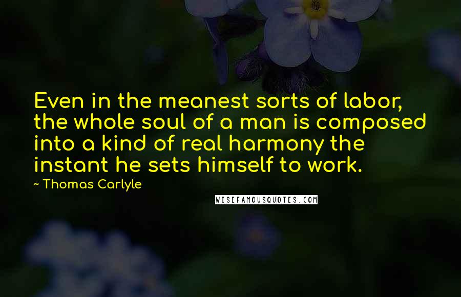 Thomas Carlyle Quotes: Even in the meanest sorts of labor, the whole soul of a man is composed into a kind of real harmony the instant he sets himself to work.