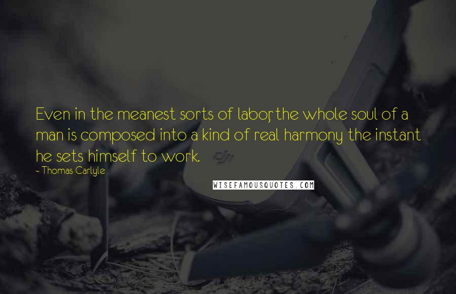 Thomas Carlyle Quotes: Even in the meanest sorts of labor, the whole soul of a man is composed into a kind of real harmony the instant he sets himself to work.