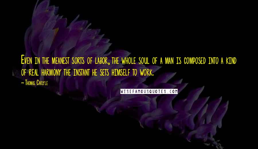 Thomas Carlyle Quotes: Even in the meanest sorts of labor, the whole soul of a man is composed into a kind of real harmony the instant he sets himself to work.