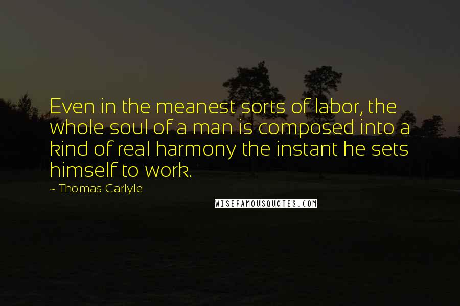 Thomas Carlyle Quotes: Even in the meanest sorts of labor, the whole soul of a man is composed into a kind of real harmony the instant he sets himself to work.