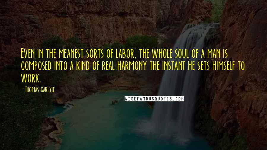 Thomas Carlyle Quotes: Even in the meanest sorts of labor, the whole soul of a man is composed into a kind of real harmony the instant he sets himself to work.