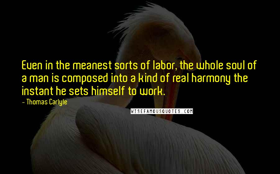 Thomas Carlyle Quotes: Even in the meanest sorts of labor, the whole soul of a man is composed into a kind of real harmony the instant he sets himself to work.