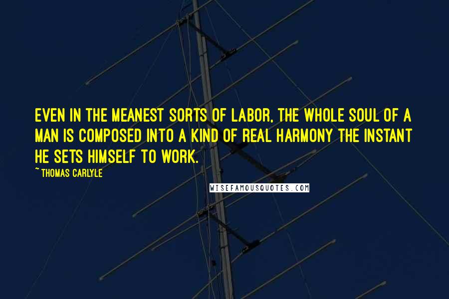 Thomas Carlyle Quotes: Even in the meanest sorts of labor, the whole soul of a man is composed into a kind of real harmony the instant he sets himself to work.