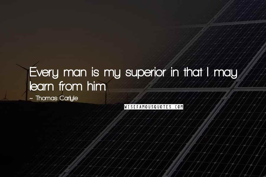 Thomas Carlyle Quotes: Every man is my superior in that I may learn from him.
