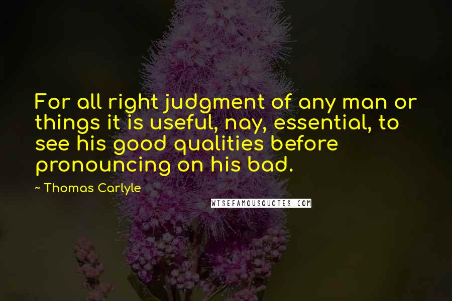 Thomas Carlyle Quotes: For all right judgment of any man or things it is useful, nay, essential, to see his good qualities before pronouncing on his bad.
