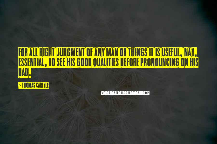 Thomas Carlyle Quotes: For all right judgment of any man or things it is useful, nay, essential, to see his good qualities before pronouncing on his bad.