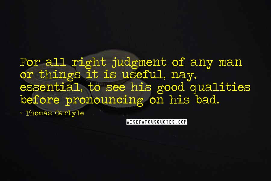 Thomas Carlyle Quotes: For all right judgment of any man or things it is useful, nay, essential, to see his good qualities before pronouncing on his bad.