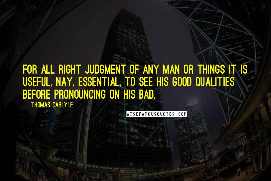 Thomas Carlyle Quotes: For all right judgment of any man or things it is useful, nay, essential, to see his good qualities before pronouncing on his bad.