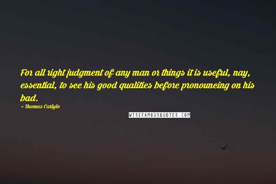 Thomas Carlyle Quotes: For all right judgment of any man or things it is useful, nay, essential, to see his good qualities before pronouncing on his bad.