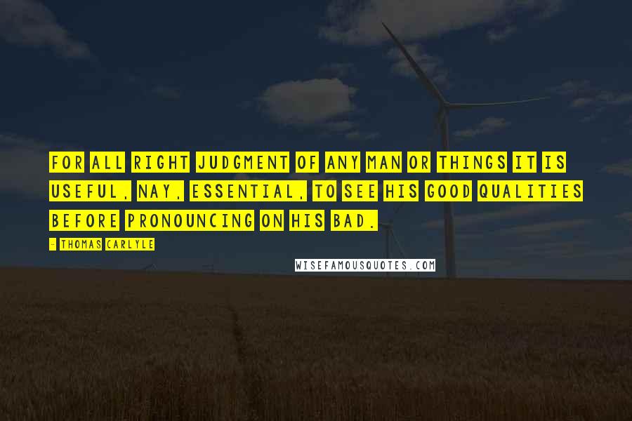 Thomas Carlyle Quotes: For all right judgment of any man or things it is useful, nay, essential, to see his good qualities before pronouncing on his bad.