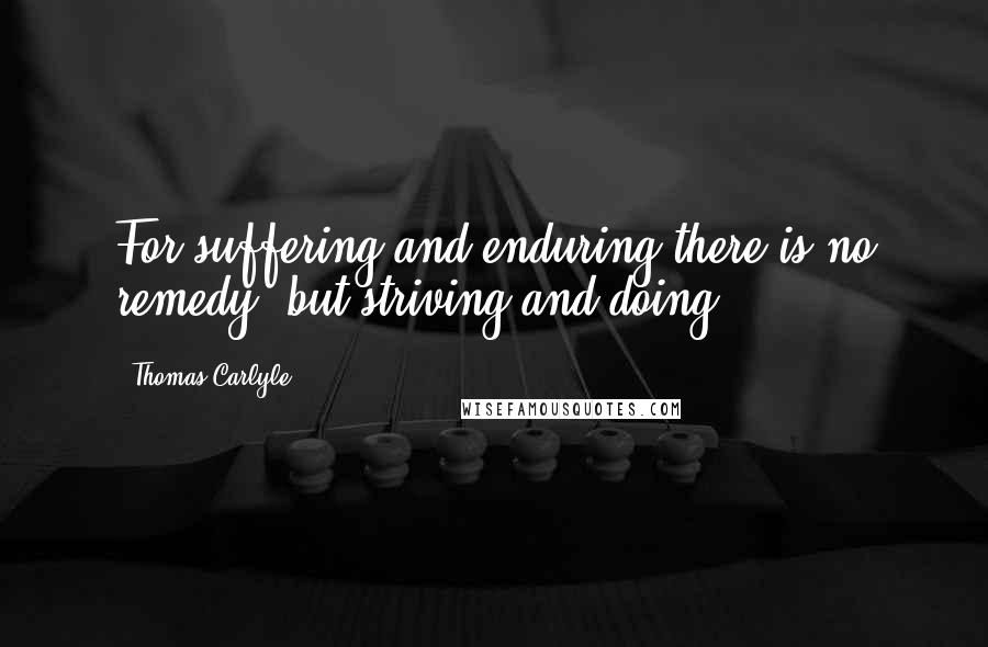 Thomas Carlyle Quotes: For suffering and enduring there is no remedy, but striving and doing.